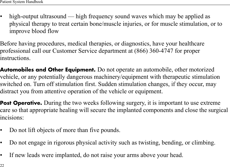 Patient System Handbook22• high-output ultrasound — high frequency sound waves which may be applied as physical therapy to treat certain bone/muscle injuries, or for muscle stimulation, or to improve blood flowBefore having procedures, medical therapies, or diagnostics, have your healthcare professional call our Customer Service department at (866) 360-4747 for proper instructions.Automobiles and Other Equipment. Do not operate an automobile, other motorized vehicle, or any potentially dangerous machinery/equipment with therapeutic stimulation switched on. Turn off stimulation first. Sudden stimulation changes, if they occur, may distract you from attentive operation of the vehicle or equipment.Post Operative. During the two weeks following surgery, it is important to use extreme care so that appropriate healing will secure the implanted components and close the surgical incisions:• Do not lift objects of more than five pounds.• Do not engage in rigorous physical activity such as twisting, bending, or climbing.• If new leads were implanted, do not raise your arms above your head.