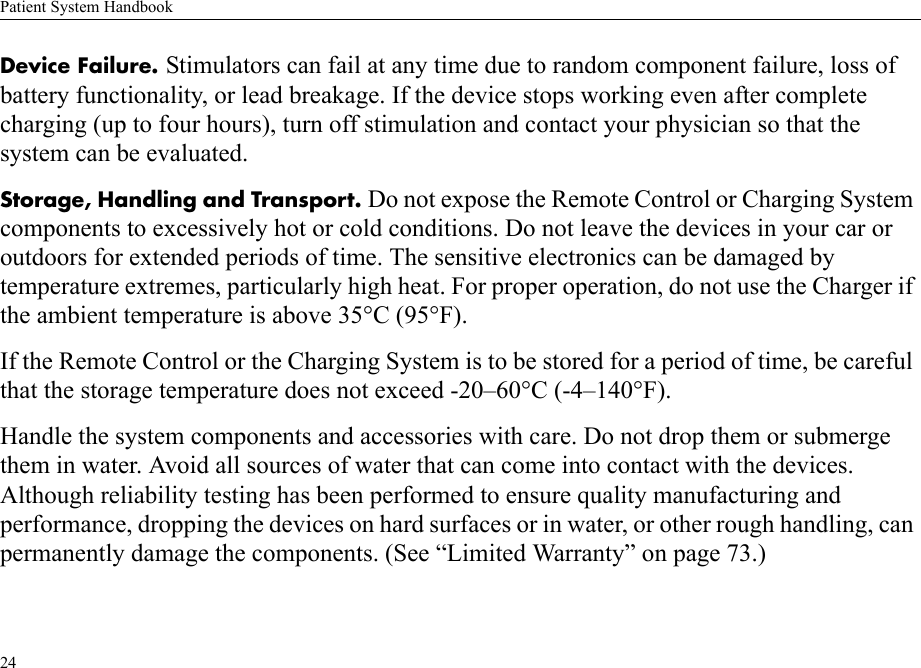 Patient System Handbook24Device Failure. Stimulators can fail at any time due to random component failure, loss of battery functionality, or lead breakage. If the device stops working even after complete charging (up to four hours), turn off stimulation and contact your physician so that the system can be evaluated.Storage, Handling and Transport. Do not expose the Remote Control or Charging System components to excessively hot or cold conditions. Do not leave the devices in your car or outdoors for extended periods of time. The sensitive electronics can be damaged by temperature extremes, particularly high heat. For proper operation, do not use the Charger if the ambient temperature is above 35°C (95°F).If the Remote Control or the Charging System is to be stored for a period of time, be careful that the storage temperature does not exceed -20–60°C (-4–140°F).Handle the system components and accessories with care. Do not drop them or submerge them in water. Avoid all sources of water that can come into contact with the devices. Although reliability testing has been performed to ensure quality manufacturing and performance, dropping the devices on hard surfaces or in water, or other rough handling, can permanently damage the components. (See “Limited Warranty” on page 73.)