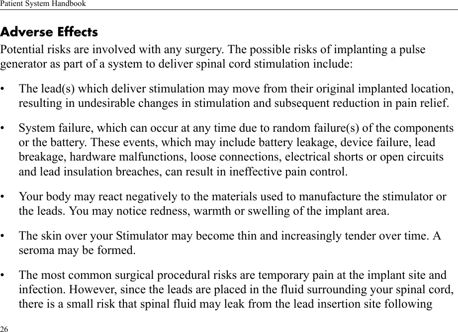 Patient System Handbook26Adverse EffectsPotential risks are involved with any surgery. The possible risks of implanting a pulse generator as part of a system to deliver spinal cord stimulation include:• The lead(s) which deliver stimulation may move from their original implanted location, resulting in undesirable changes in stimulation and subsequent reduction in pain relief.• System failure, which can occur at any time due to random failure(s) of the components or the battery. These events, which may include battery leakage, device failure, lead breakage, hardware malfunctions, loose connections, electrical shorts or open circuits and lead insulation breaches, can result in ineffective pain control.• Your body may react negatively to the materials used to manufacture the stimulator or the leads. You may notice redness, warmth or swelling of the implant area.• The skin over your Stimulator may become thin and increasingly tender over time. A seroma may be formed.• The most common surgical procedural risks are temporary pain at the implant site and infection. However, since the leads are placed in the fluid surrounding your spinal cord, there is a small risk that spinal fluid may leak from the lead insertion site following 