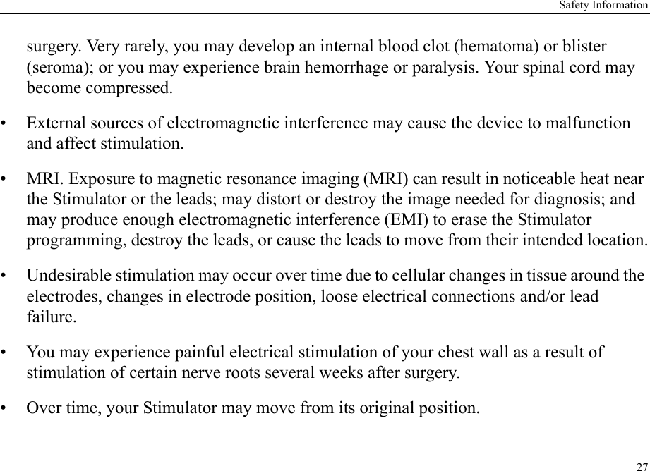 Safety Information27surgery. Very rarely, you may develop an internal blood clot (hematoma) or blister (seroma); or you may experience brain hemorrhage or paralysis. Your spinal cord may become compressed.• External sources of electromagnetic interference may cause the device to malfunction and affect stimulation.• MRI. Exposure to magnetic resonance imaging (MRI) can result in noticeable heat near the Stimulator or the leads; may distort or destroy the image needed for diagnosis; and may produce enough electromagnetic interference (EMI) to erase the Stimulator programming, destroy the leads, or cause the leads to move from their intended location.• Undesirable stimulation may occur over time due to cellular changes in tissue around the electrodes, changes in electrode position, loose electrical connections and/or lead failure.• You may experience painful electrical stimulation of your chest wall as a result of stimulation of certain nerve roots several weeks after surgery.• Over time, your Stimulator may move from its original position.