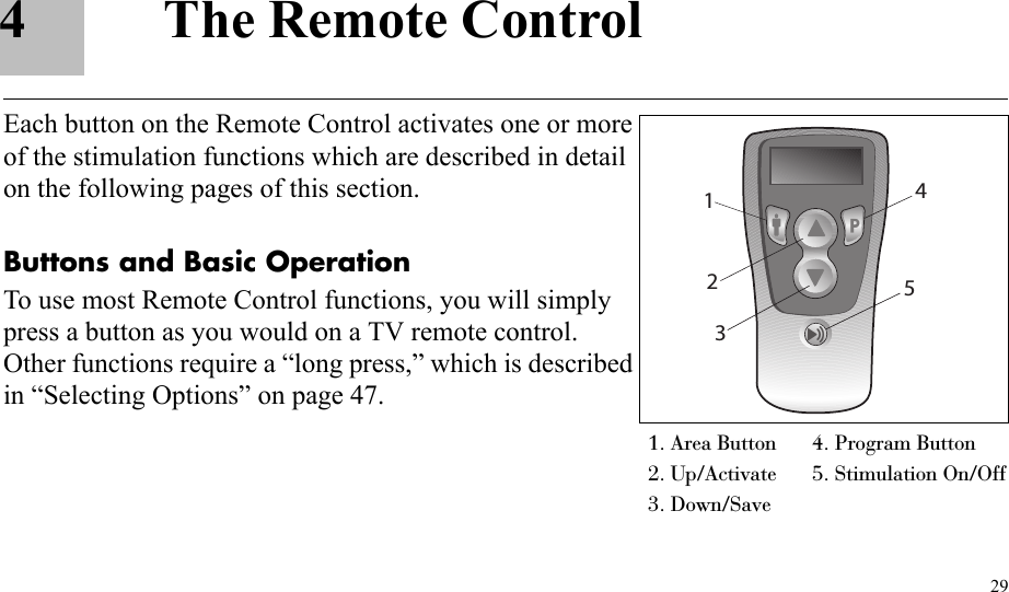 294 The Remote ControlEach button on the Remote Control activates one or more of the stimulation functions which are described in detail on the following pages of this section.Buttons and Basic OperationTo use most Remote Control functions, you will simply press a button as you would on a TV remote control. Other functions require a “long press,” which is described in “Selecting Options” on page 47.1. Area Button 4. Program Button2. Up/Activate  5. Stimulation On/Off3. Down/Save