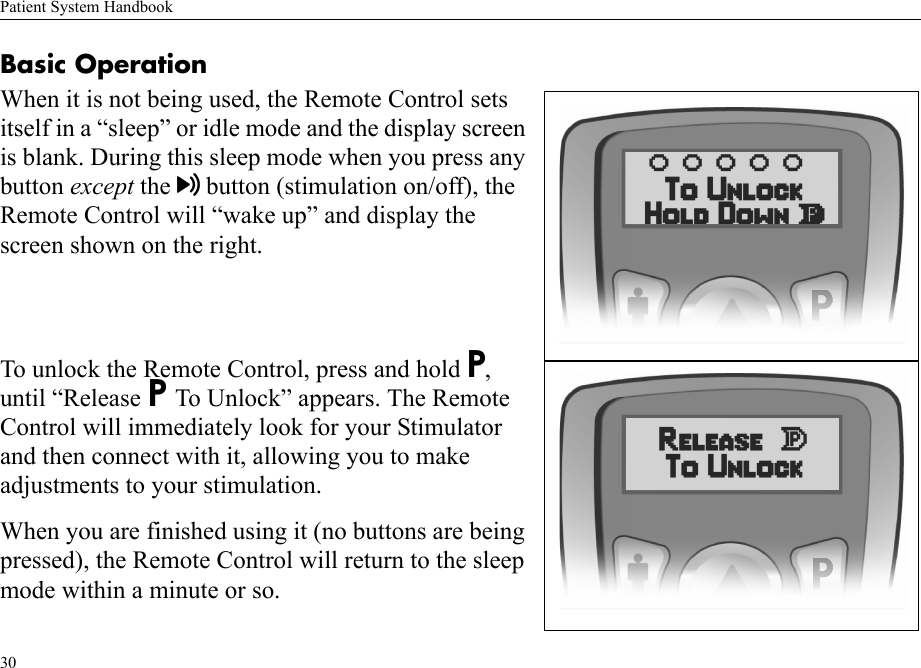 Patient System Handbook30Basic OperationWhen it is not being used, the Remote Control sets itself in a “sleep” or idle mode and the display screen is blank. During this sleep mode when you press any button except the button (stimulation on/off), the Remote Control will “wake up” and display the screen shown on the right. To unlock the Remote Control, press and hold P, until “Release P To Unlock” appears. The Remote Control will immediately look for your Stimulator and then connect with it, allowing you to make adjustments to your stimulation.When you are finished using it (no buttons are being pressed), the Remote Control will return to the sleep mode within a minute or so.