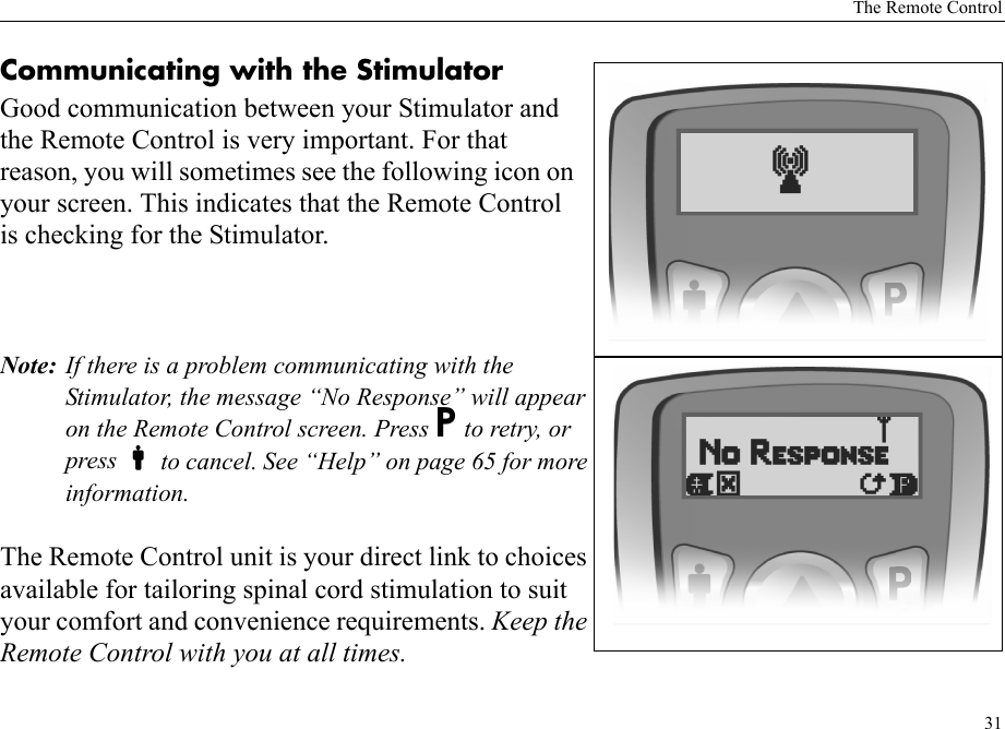 The Remote Control31Communicating with the StimulatorGood communication between your Stimulator and the Remote Control is very important. For that reason, you will sometimes see the following icon on your screen. This indicates that the Remote Control is checking for the Stimulator.Note: If there is a problem communicating with the Stimulator, the message “No Response” will appear on the Remote Control screen. Press P to retry, or press  to cancel. See “Help” on page 65 for more information.The Remote Control unit is your direct link to choices available for tailoring spinal cord stimulation to suit your comfort and convenience requirements. Keep the Remote Control with you at all times.