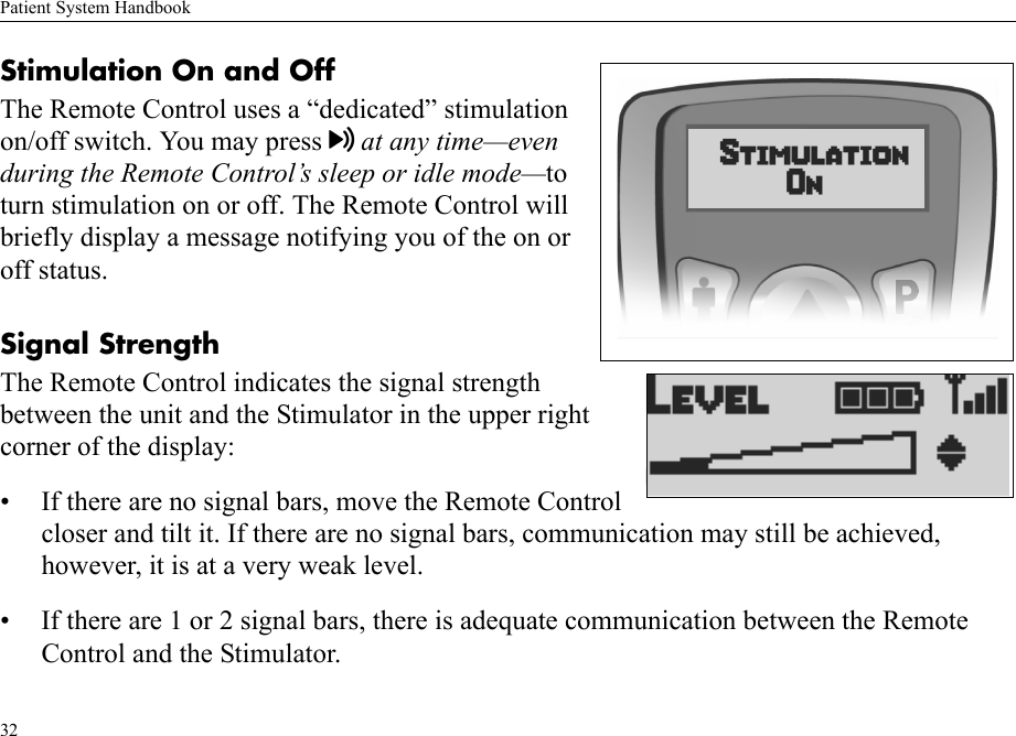 Patient System Handbook32Stimulation On and OffThe Remote Control uses a “dedicated” stimulation on/off switch. You may press at any time—even during the Remote Control’s sleep or idle mode—to turn stimulation on or off. The Remote Control will briefly display a message notifying you of the on or off status.Signal StrengthThe Remote Control indicates the signal strength between the unit and the Stimulator in the upper right corner of the display:• If there are no signal bars, move the Remote Control closer and tilt it. If there are no signal bars, communication may still be achieved, however, it is at a very weak level.• If there are 1 or 2 signal bars, there is adequate communication between the Remote Control and the Stimulator.