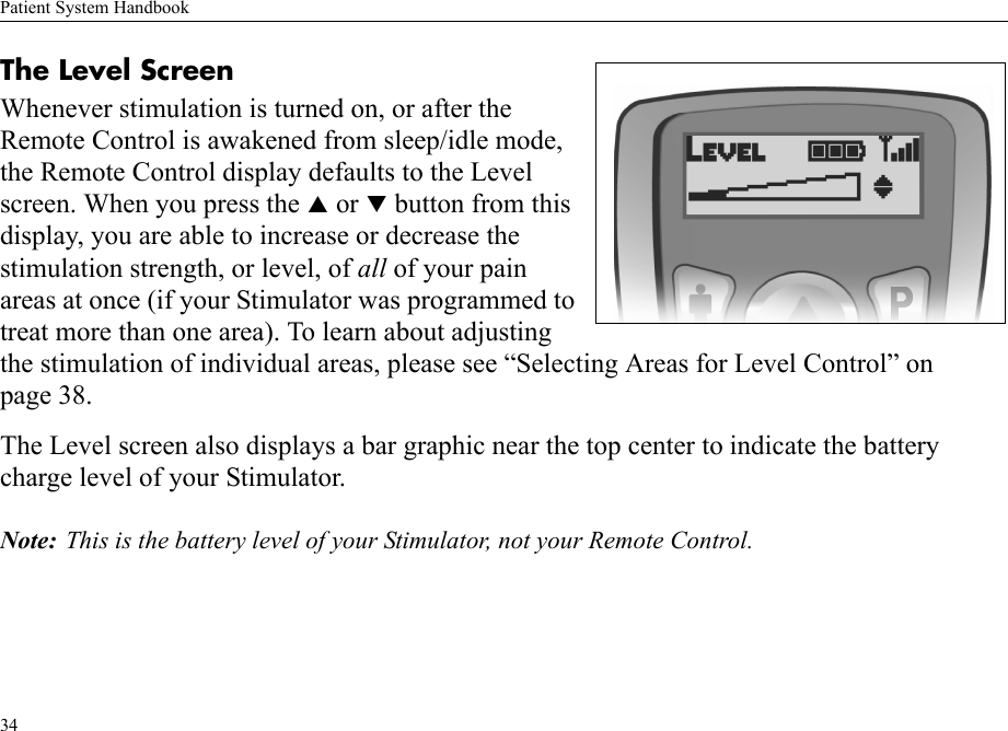 Patient System Handbook34The Level ScreenWhenever stimulation is turned on, or after the Remote Control is awakened from sleep/idle mode, the Remote Control display defaults to the Level screen. When you press the S or T button from this display, you are able to increase or decrease the stimulation strength, or level, of all of your pain areas at once (if your Stimulator was programmed to treat more than one area). To learn about adjusting the stimulation of individual areas, please see “Selecting Areas for Level Control” on page 38.The Level screen also displays a bar graphic near the top center to indicate the battery charge level of your Stimulator.Note: This is the battery level of your Stimulator, not your Remote Control.