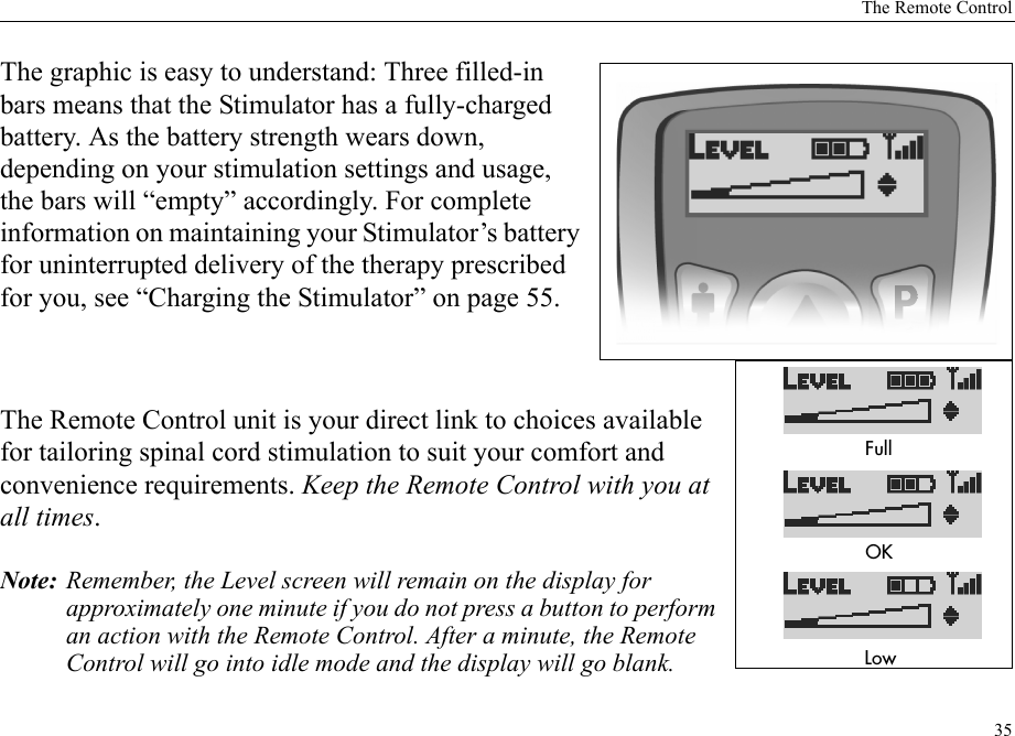 The Remote Control35The graphic is easy to understand: Three filled-in bars means that the Stimulator has a fully-charged battery. As the battery strength wears down, depending on your stimulation settings and usage, the bars will “empty” accordingly. For complete information on maintaining your Stimulator’s battery for uninterrupted delivery of the therapy prescribed for you, see “Charging the Stimulator” on page 55.The Remote Control unit is your direct link to choices available for tailoring spinal cord stimulation to suit your comfort and convenience requirements. Keep the Remote Control with you at all times.Note: Remember, the Level screen will remain on the display for approximately one minute if you do not press a button to perform an action with the Remote Control. After a minute, the Remote Control will go into idle mode and the display will go blank.&amp;ULL/+,OW