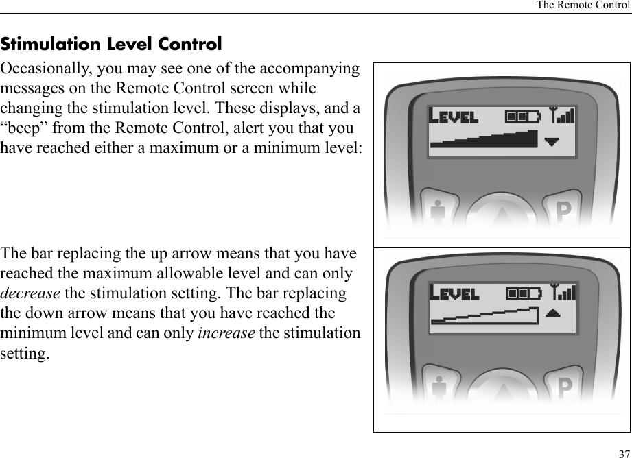 The Remote Control37Stimulation Level ControlOccasionally, you may see one of the accompanying messages on the Remote Control screen while changing the stimulation level. These displays, and a “beep” from the Remote Control, alert you that you have reached either a maximum or a minimum level:The bar replacing the up arrow means that you have reached the maximum allowable level and can only decrease the stimulation setting. The bar replacing the down arrow means that you have reached the minimum level and can only increase the stimulation setting.