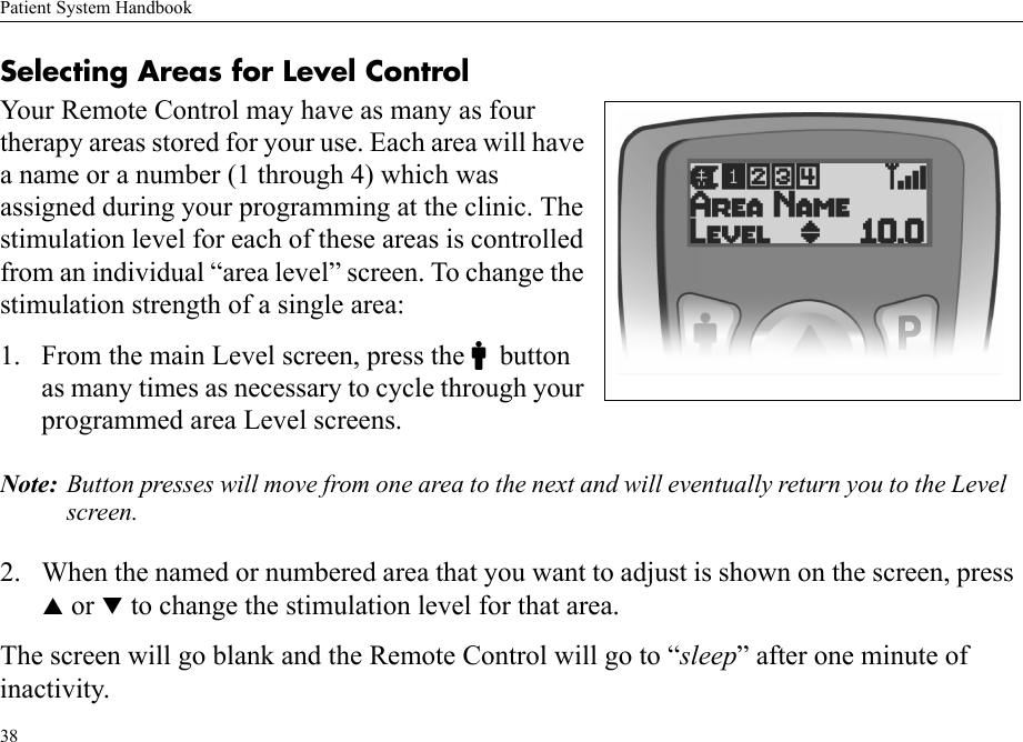 Patient System Handbook38Selecting Areas for Level ControlYour Remote Control may have as many as four therapy areas stored for your use. Each area will have a name or a number (1 through 4) which was assigned during your programming at the clinic. The stimulation level for each of these areas is controlled from an individual “area level” screen. To change the stimulation strength of a single area:1. From the main Level screen, press the Cbutton as many times as necessary to cycle through your programmed area Level screens.Note: Button presses will move from one area to the next and will eventually return you to the Level screen.2. When the named or numbered area that you want to adjust is shown on the screen, press S or T to change the stimulation level for that area.The screen will go blank and the Remote Control will go to “sleep” after one minute of inactivity.