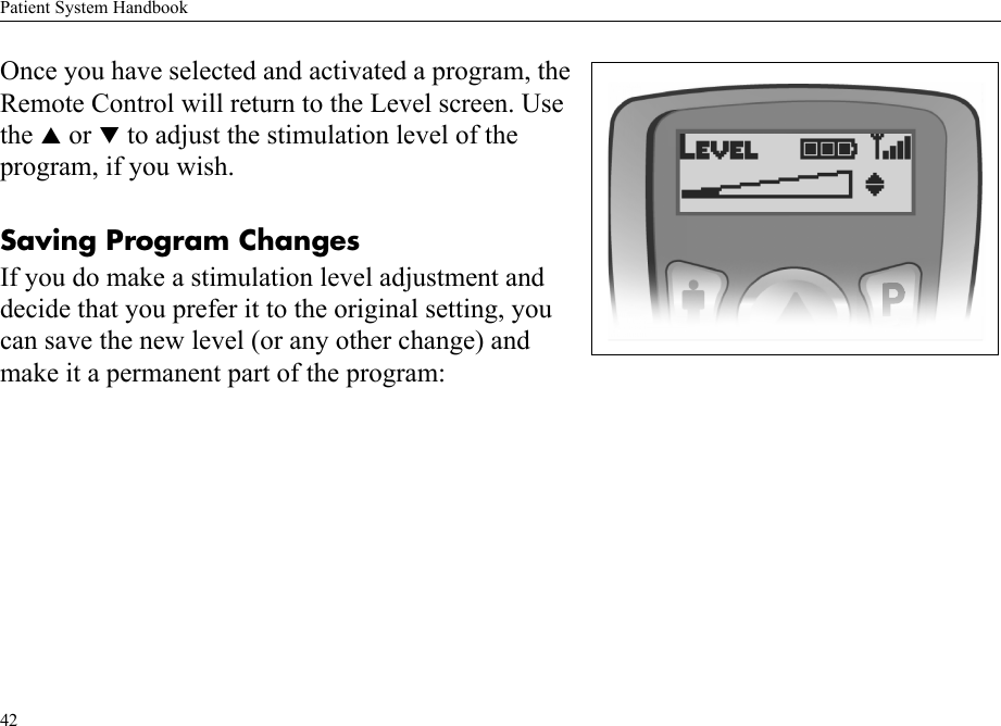 Patient System Handbook42Once you have selected and activated a program, the Remote Control will return to the Level screen. Use the S or T to adjust the stimulation level of the program, if you wish.Saving Program ChangesIf you do make a stimulation level adjustment and decide that you prefer it to the original setting, you can save the new level (or any other change) and make it a permanent part of the program:
