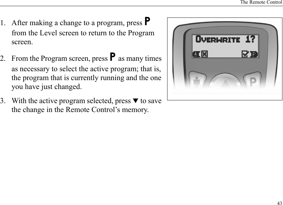 The Remote Control431. After making a change to a program, press P from the Level screen to return to the Program screen.2. From the Program screen, press P as many times as necessary to select the active program; that is, the program that is currently running and the one you have just changed.3. With the active program selected, press T to save the change in the Remote Control’s memory.