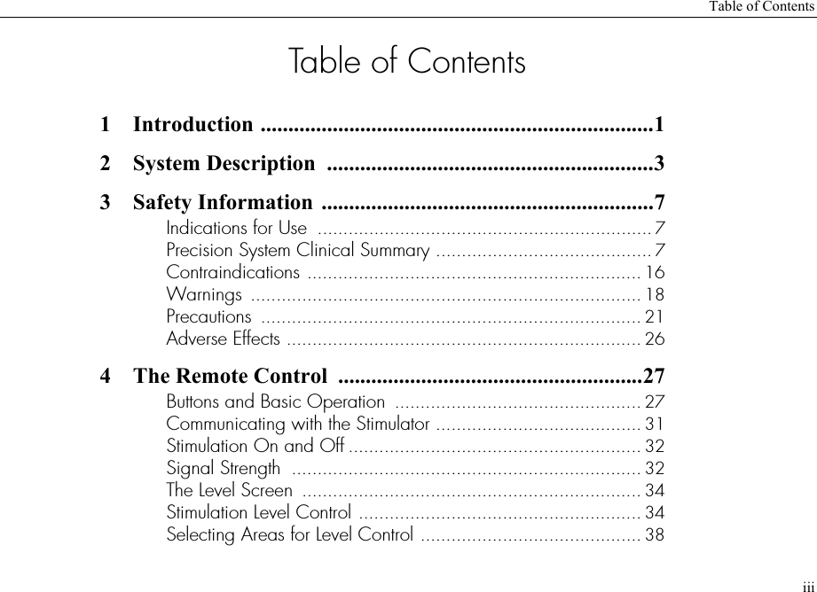 Table of ContentsiiiTable of Contents1 Introduction .......................................................................12 System Description  ...........................................................33 Safety Information ............................................................7Indications for Use  ................................................................. 7Precision System Clinical Summary .......................................... 7Contraindications ................................................................. 16Warnings ............................................................................ 18Precautions  .......................................................................... 21Adverse Effects ..................................................................... 264 The Remote Control  .......................................................27Buttons and Basic Operation  ................................................ 27Communicating with the Stimulator ........................................ 31Stimulation On and Off ......................................................... 32Signal Strength  .................................................................... 32The Level Screen  .................................................................. 34Stimulation Level Control ....................................................... 34Selecting Areas for Level Control ........................................... 38
