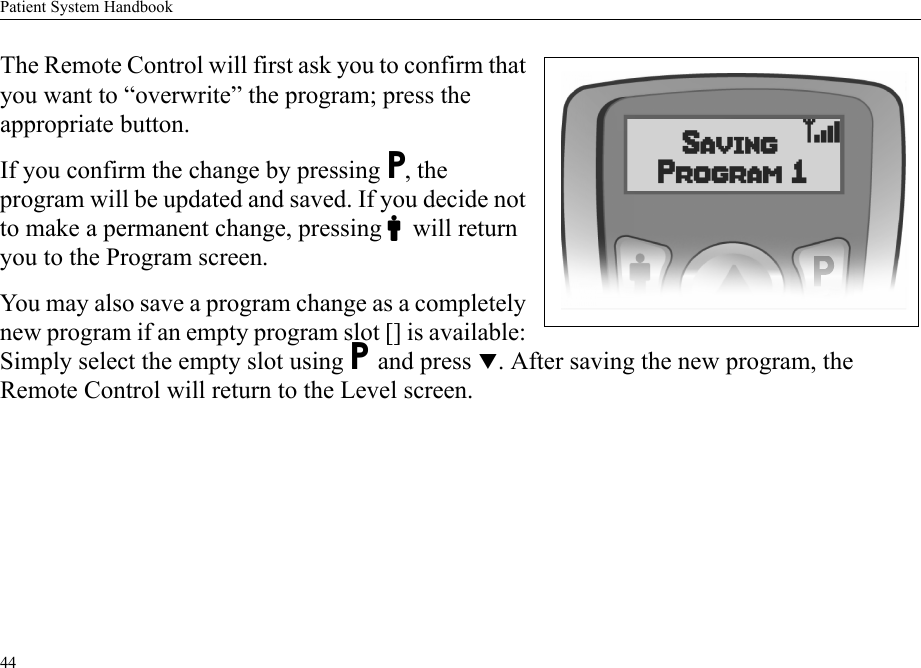 Patient System Handbook44The Remote Control will first ask you to confirm that you want to “overwrite” the program; press the appropriate button.If you confirm the change by pressing P, the program will be updated and saved. If you decide not to make a permanent change, pressing Cwill return you to the Program screen.You may also save a program change as a completely new program if an empty program slot [] is available: Simply select the empty slot using P and press T. After saving the new program, the Remote Control will return to the Level screen.