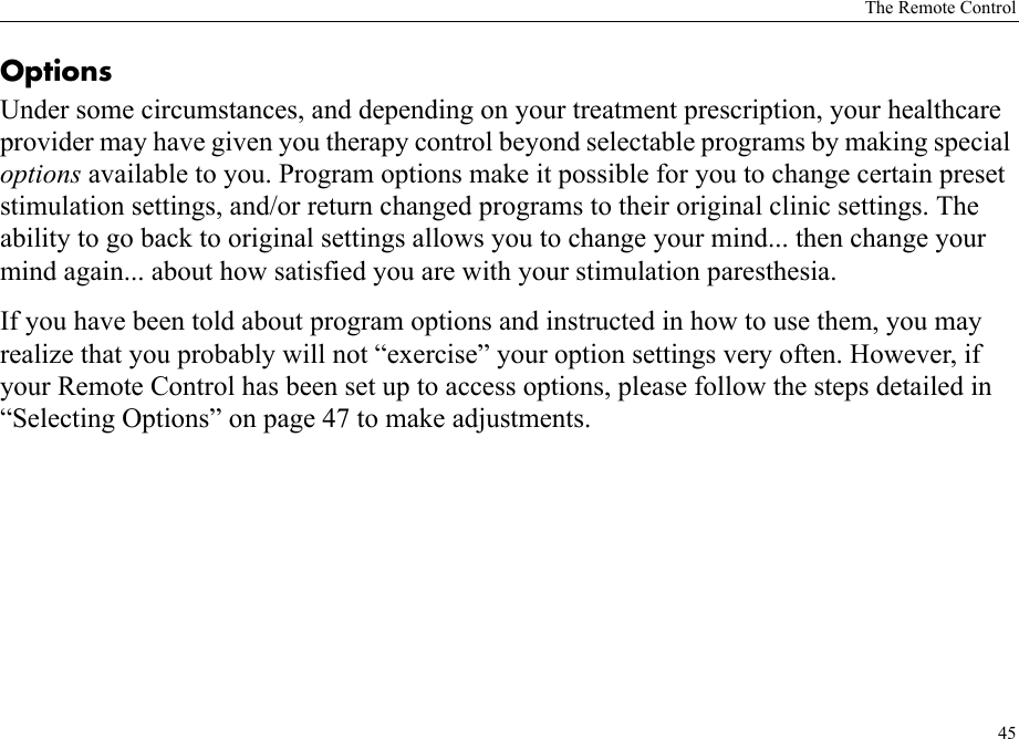 The Remote Control45Options Under some circumstances, and depending on your treatment prescription, your healthcare provider may have given you therapy control beyond selectable programs by making special options available to you. Program options make it possible for you to change certain preset stimulation settings, and/or return changed programs to their original clinic settings. The ability to go back to original settings allows you to change your mind... then change your mind again... about how satisfied you are with your stimulation paresthesia.If you have been told about program options and instructed in how to use them, you may realize that you probably will not “exercise” your option settings very often. However, if your Remote Control has been set up to access options, please follow the steps detailed in “Selecting Options” on page 47 to make adjustments.