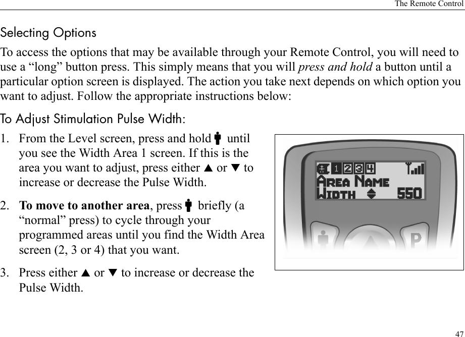 The Remote Control47Selecting OptionsTo access the options that may be available through your Remote Control, you will need to use a “long” button press. This simply means that you will press and hold a button until a particular option screen is displayed. The action you take next depends on which option you want to adjust. Follow the appropriate instructions below:To Adjust Stimulation Pulse Width:1. From the Level screen, press and hold Cuntil you see the Width Area 1 screen. If this is the area you want to adjust, press either S or T to increase or decrease the Pulse Width.2. To move to another area, press Cbriefly (a “normal” press) to cycle through your programmed areas until you find the Width Area screen (2, 3 or 4) that you want.3. Press either S or T to increase or decrease the Pulse Width.