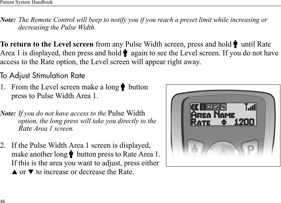 Patient System Handbook48Note: The Remote Control will beep to notify you if you reach a preset limit while increasing or decreasing the Pulse Width.To return to the Level screen from any Pulse Width screen, press and hold Cuntil Rate Area 1 is displayed, then press and hold Cagain to see the Level screen. If you do not have access to the Rate option, the Level screen will appear right away.To Adjust Stimulation Rate1. From the Level screen make a long Cbutton press to Pulse Width Area 1. Note: If you do not have access to the Pulse Width option, the long press will take you directly to the Rate Area 1 screen.2. If the Pulse Width Area 1 screen is displayed, make another long Cbutton press to Rate Area 1. If this is the area you want to adjust, press either S or T to increase or decrease the Rate.