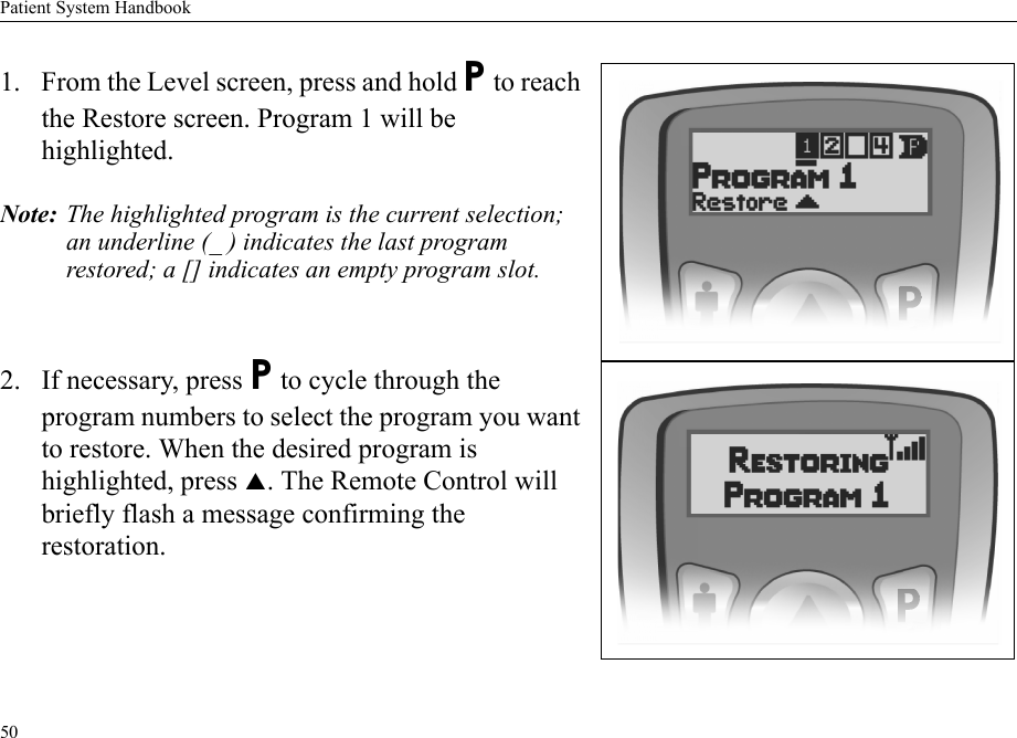 Patient System Handbook501. From the Level screen, press and hold P to reach the Restore screen. Program 1 will be highlighted.Note: The highlighted program is the current selection; an underline (_ ) indicates the last program restored; a [] indicates an empty program slot.2. If necessary, press P to cycle through the program numbers to select the program you want to restore. When the desired program is highlighted, press S. The Remote Control will briefly flash a message confirming the restoration.