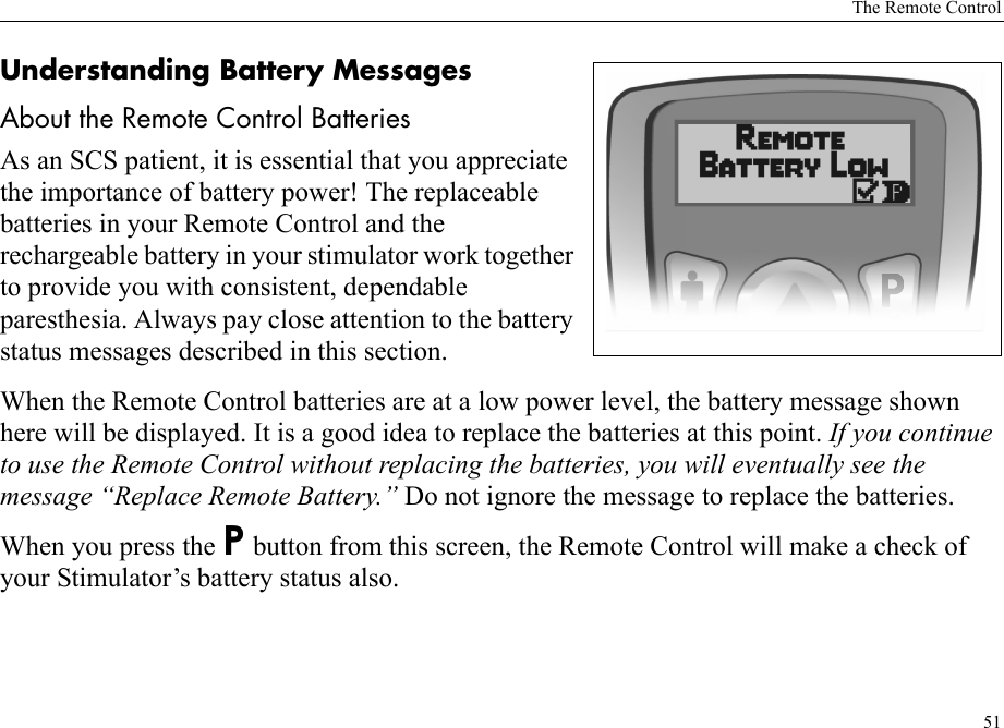 The Remote Control51Understanding Battery MessagesAbout the Remote Control BatteriesAs an SCS patient, it is essential that you appreciate the importance of battery power! The replaceable batteries in your Remote Control and the rechargeable battery in your stimulator work together to provide you with consistent, dependable paresthesia. Always pay close attention to the battery status messages described in this section.When the Remote Control batteries are at a low power level, the battery message shown here will be displayed. It is a good idea to replace the batteries at this point. If you continue to use the Remote Control without replacing the batteries, you will eventually see the message “Replace Remote Battery.” Do not ignore the message to replace the batteries.When you press the P button from this screen, the Remote Control will make a check of your Stimulator’s battery status also.