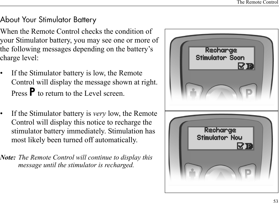 The Remote Control53About Your Stimulator BatteryWhen the Remote Control checks the condition of your Stimulator battery, you may see one or more of the following messages depending on the battery’s charge level:• If the Stimulator battery is low, the Remote Control will display the message shown at right. Press P to return to the Level screen.• If the Stimulator battery is very low, the Remote Control will display this notice to recharge the stimulator battery immediately. Stimulation has most likely been turned off automatically.Note: The Remote Control will continue to display this message until the stimulator is recharged.