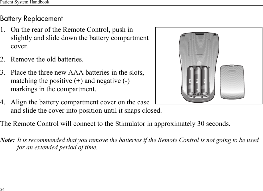 Patient System Handbook54Battery Replacement1. On the rear of the Remote Control, push in slightly and slide down the battery compartment cover.2. Remove the old batteries.3. Place the three new AAA batteries in the slots, matching the positive (+) and negative (-) markings in the compartment.4. Align the battery compartment cover on the case and slide the cover into position until it snaps closed.The Remote Control will connect to the Stimulator in approximately 30 seconds.Note: It is recommended that you remove the batteries if the Remote Control is not going to be used for an extended period of time.