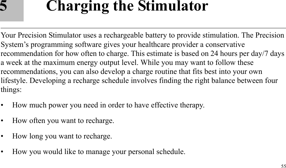 555 Charging the StimulatorYour Precision Stimulator uses a rechargeable battery to provide stimulation. The Precision System’s programming software gives your healthcare provider a conservative recommendation for how often to charge. This estimate is based on 24 hours per day/7 days a week at the maximum energy output level. While you may want to follow these recommendations, you can also develop a charge routine that fits best into your own lifestyle. Developing a recharge schedule involves finding the right balance between four things:• How much power you need in order to have effective therapy.• How often you want to recharge.• How long you want to recharge.• How you would like to manage your personal schedule.