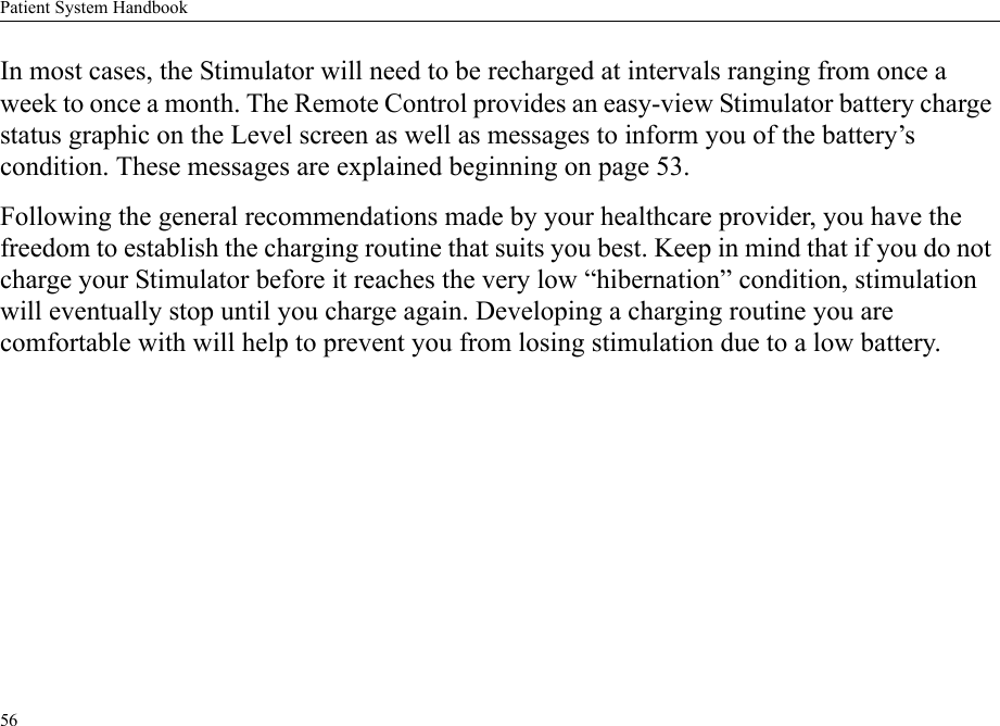 Patient System Handbook56In most cases, the Stimulator will need to be recharged at intervals ranging from once a week to once a month. The Remote Control provides an easy-view Stimulator battery charge status graphic on the Level screen as well as messages to inform you of the battery’s condition. These messages are explained beginning on page 53.Following the general recommendations made by your healthcare provider, you have the freedom to establish the charging routine that suits you best. Keep in mind that if you do not charge your Stimulator before it reaches the very low “hibernation” condition, stimulation will eventually stop until you charge again. Developing a charging routine you are comfortable with will help to prevent you from losing stimulation due to a low battery.