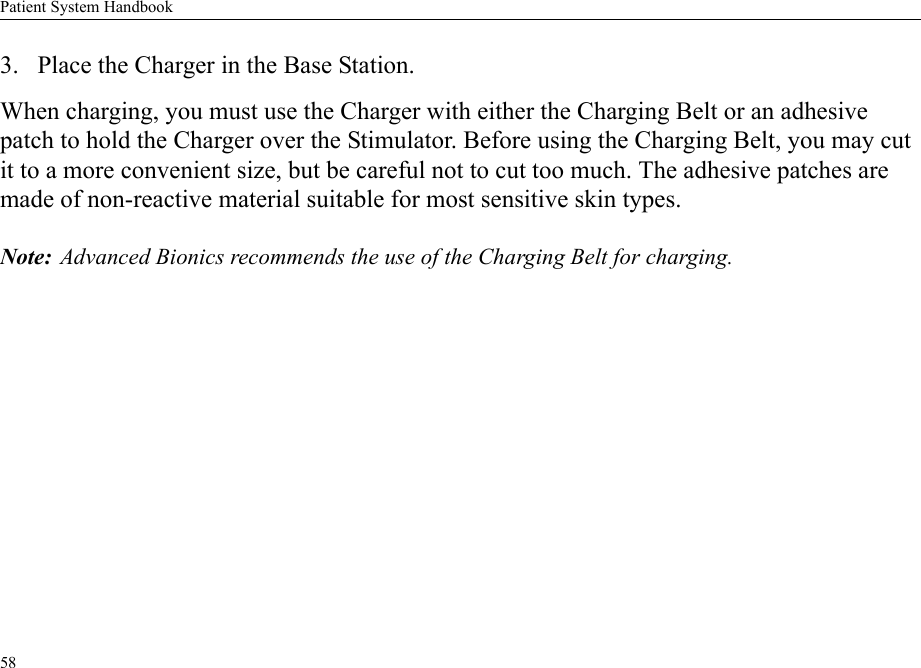 Patient System Handbook583. Place the Charger in the Base Station.When charging, you must use the Charger with either the Charging Belt or an adhesive patch to hold the Charger over the Stimulator. Before using the Charging Belt, you may cut it to a more convenient size, but be careful not to cut too much. The adhesive patches are made of non-reactive material suitable for most sensitive skin types.Note: Advanced Bionics recommends the use of the Charging Belt for charging.