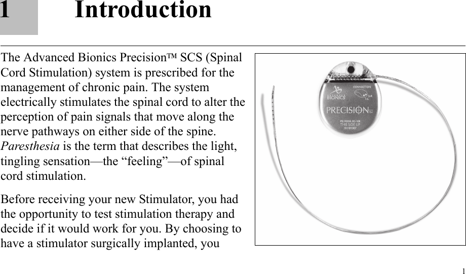 11IntroductionThe Advanced Bionics PrecisionTM SCS (Spinal Cord Stimulation) system is prescribed for the management of chronic pain. The system electrically stimulates the spinal cord to alter the perception of pain signals that move along the nerve pathways on either side of the spine. Paresthesia is the term that describes the light, tingling sensation—the “feeling”—of spinal cord stimulation.Before receiving your new Stimulator, you had the opportunity to test stimulation therapy and decide if it would work for you. By choosing to have a stimulator surgically implanted, you 