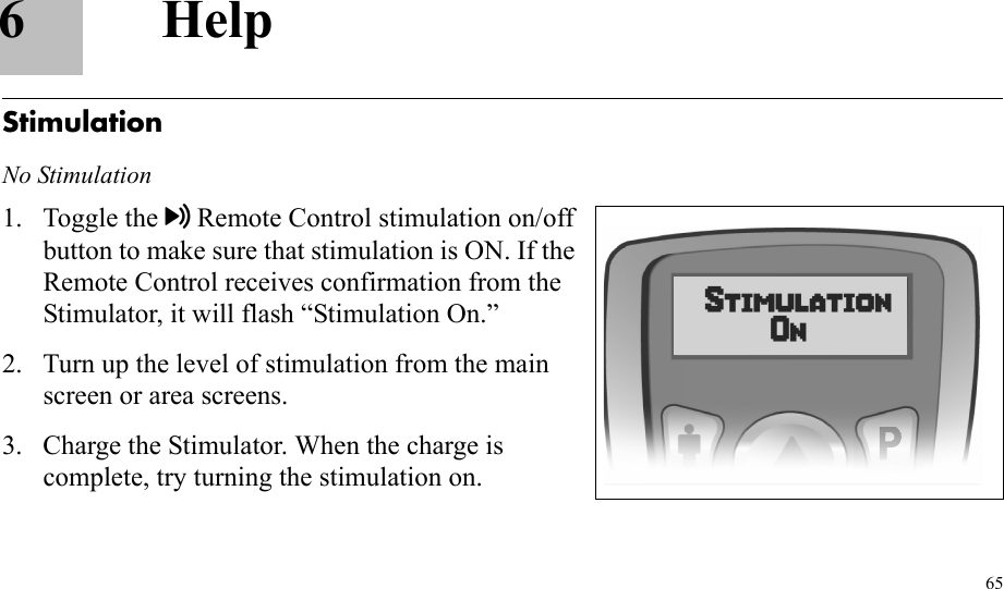 656HelpStimulationNo Stimulation1. Toggle the Remote Control stimulation on/off button to make sure that stimulation is ON. If the Remote Control receives confirmation from the Stimulator, it will flash “Stimulation On.”2. Turn up the level of stimulation from the main screen or area screens.3. Charge the Stimulator. When the charge is complete, try turning the stimulation on.