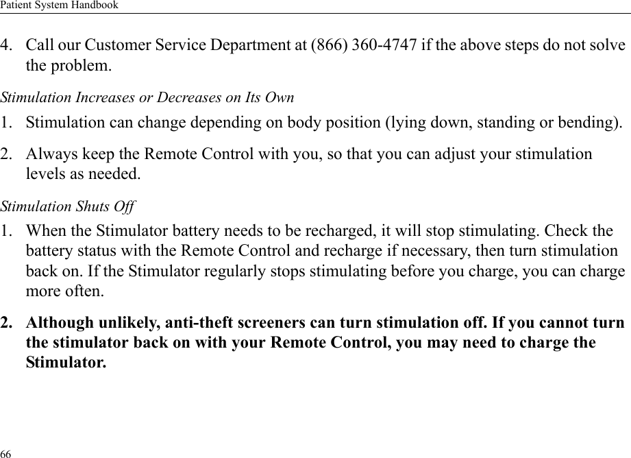 Patient System Handbook664. Call our Customer Service Department at (866) 360-4747 if the above steps do not solve the problem.Stimulation Increases or Decreases on Its Own1. Stimulation can change depending on body position (lying down, standing or bending).2. Always keep the Remote Control with you, so that you can adjust your stimulation levels as needed.Stimulation Shuts Off1. When the Stimulator battery needs to be recharged, it will stop stimulating. Check the battery status with the Remote Control and recharge if necessary, then turn stimulation back on. If the Stimulator regularly stops stimulating before you charge, you can charge more often.2. Although unlikely, anti-theft screeners can turn stimulation off. If you cannot turn the stimulator back on with your Remote Control, you may need to charge the Stimulator.