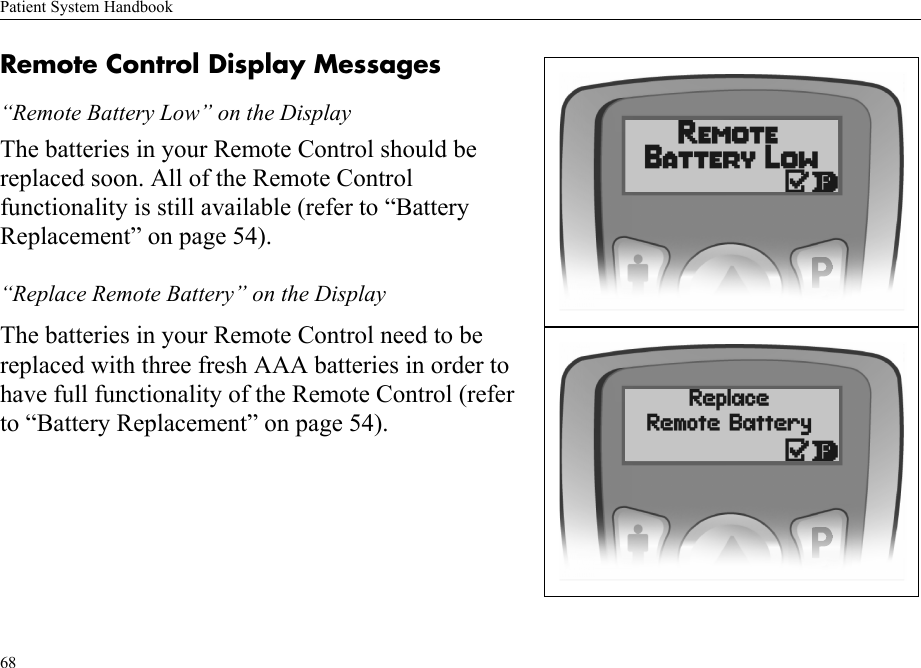 Patient System Handbook68Remote Control Display Messages“Remote Battery Low” on the DisplayThe batteries in your Remote Control should be replaced soon. All of the Remote Control functionality is still available (refer to “Battery Replacement” on page 54).“Replace Remote Battery” on the DisplayThe batteries in your Remote Control need to be replaced with three fresh AAA batteries in order to have full functionality of the Remote Control (refer to “Battery Replacement” on page 54).