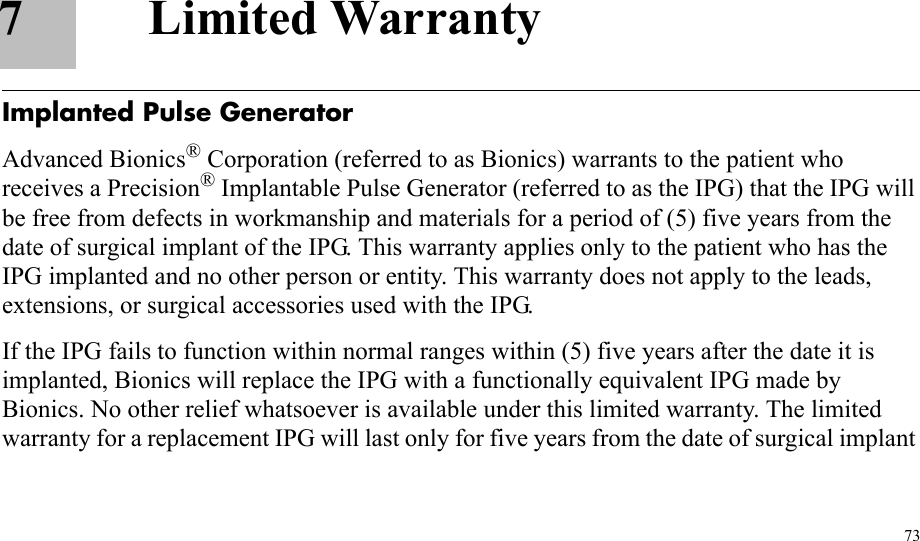 737 Limited WarrantyImplanted Pulse GeneratorAdvanced Bionics® Corporation (referred to as Bionics) warrants to the patient who receives a Precision® Implantable Pulse Generator (referred to as the IPG) that the IPG will be free from defects in workmanship and materials for a period of (5) five years from the date of surgical implant of the IPG. This warranty applies only to the patient who has the IPG implanted and no other person or entity. This warranty does not apply to the leads, extensions, or surgical accessories used with the IPG.If the IPG fails to function within normal ranges within (5) five years after the date it is implanted, Bionics will replace the IPG with a functionally equivalent IPG made by Bionics. No other relief whatsoever is available under this limited warranty. The limited warranty for a replacement IPG will last only for five years from the date of surgical implant 