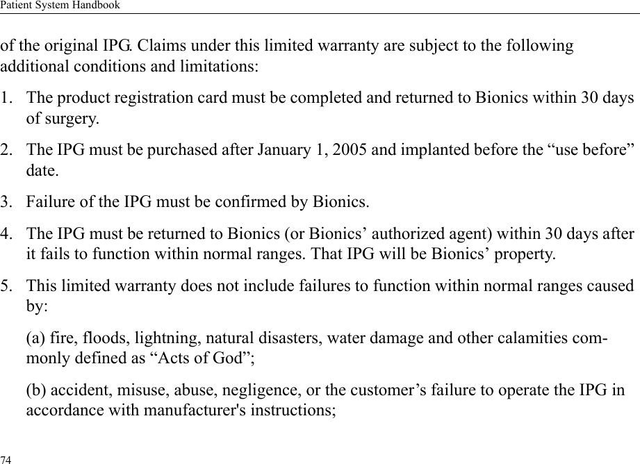 Patient System Handbook74of the original IPG. Claims under this limited warranty are subject to the following additional conditions and limitations:1. The product registration card must be completed and returned to Bionics within 30 days of surgery.2. The IPG must be purchased after January 1, 2005 and implanted before the “use before” date.3. Failure of the IPG must be confirmed by Bionics.4. The IPG must be returned to Bionics (or Bionics’ authorized agent) within 30 days after it fails to function within normal ranges. That IPG will be Bionics’ property.5. This limited warranty does not include failures to function within normal ranges caused by:(a) fire, floods, lightning, natural disasters, water damage and other calamities com-monly defined as “Acts of God”;(b) accident, misuse, abuse, negligence, or the customer’s failure to operate the IPG in accordance with manufacturer&apos;s instructions;