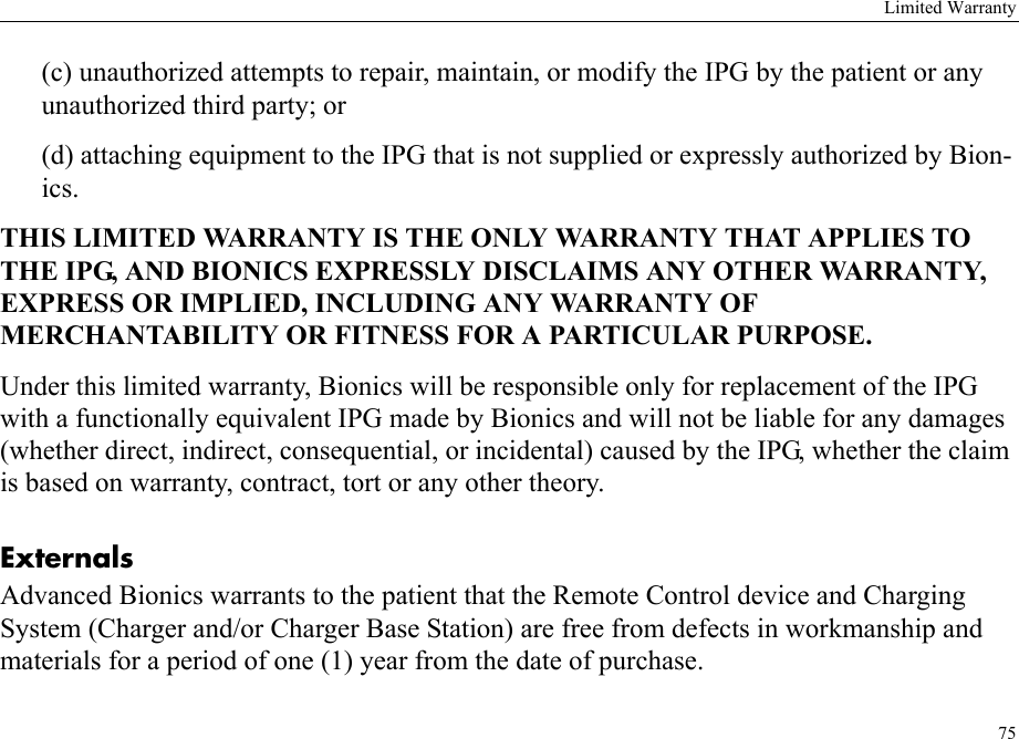 Limited Warranty75(c) unauthorized attempts to repair, maintain, or modify the IPG by the patient or any unauthorized third party; or(d) attaching equipment to the IPG that is not supplied or expressly authorized by Bion-ics.THIS LIMITED WARRANTY IS THE ONLY WARRANTY THAT APPLIES TO THE IPG, AND BIONICS EXPRESSLY DISCLAIMS ANY OTHER WARRANTY, EXPRESS OR IMPLIED, INCLUDING ANY WARRANTY OF MERCHANTABILITY OR FITNESS FOR A PARTICULAR PURPOSE.Under this limited warranty, Bionics will be responsible only for replacement of the IPG with a functionally equivalent IPG made by Bionics and will not be liable for any damages (whether direct, indirect, consequential, or incidental) caused by the IPG, whether the claim is based on warranty, contract, tort or any other theory.ExternalsAdvanced Bionics warrants to the patient that the Remote Control device and Charging System (Charger and/or Charger Base Station) are free from defects in workmanship and materials for a period of one (1) year from the date of purchase.