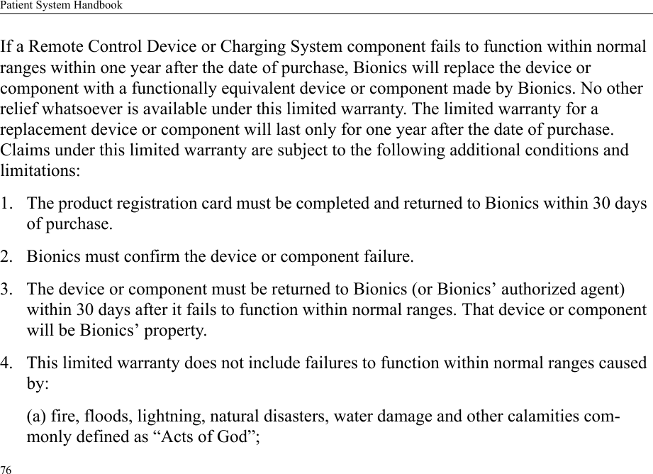 Patient System Handbook76If a Remote Control Device or Charging System component fails to function within normal ranges within one year after the date of purchase, Bionics will replace the device or component with a functionally equivalent device or component made by Bionics. No other relief whatsoever is available under this limited warranty. The limited warranty for a replacement device or component will last only for one year after the date of purchase. Claims under this limited warranty are subject to the following additional conditions and limitations:1. The product registration card must be completed and returned to Bionics within 30 days of purchase.2. Bionics must confirm the device or component failure.3. The device or component must be returned to Bionics (or Bionics’ authorized agent) within 30 days after it fails to function within normal ranges. That device or component will be Bionics’ property.4. This limited warranty does not include failures to function within normal ranges caused by:(a) fire, floods, lightning, natural disasters, water damage and other calamities com-monly defined as “Acts of God”;