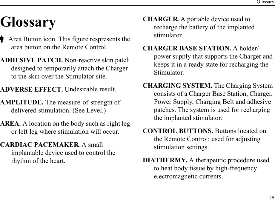 Glossary79GlossaryC Area Button icon. This figure respresents the area button on the Remote Control.ADHESIVE PATCH. Non-reactive skin patch designed to temporarily attach the Charger to the skin over the Stimulator site.ADVERSE EFFECT. Undesirable result.AMPLITUDE. The measure-of-strength of delivered stimulation. (See Level.)AREA. A location on the body such as right leg or left leg where stimulation will occur. CARDIAC PACEMAKER. A small implantable device used to control the rhythm of the heart.CHARGER. A portable device used to recharge the battery of the implanted stimulator.CHARGER BASE STATION. A holder/power supply that supports the Charger and keeps it in a ready state for recharging the Stimulator.CHARGING SYSTEM. The Charging System consists of a Charger Base Station, Charger, Power Supply, Charging Belt and adhesive patches. The system is used for recharging the implanted stimulator.CONTROL BUTTONS. Buttons located on the Remote Control; used for adjusting stimulation settings.DIATHERMY. A therapeutic procedure used to heat body tissue by high-frequency electromagnetic currents.