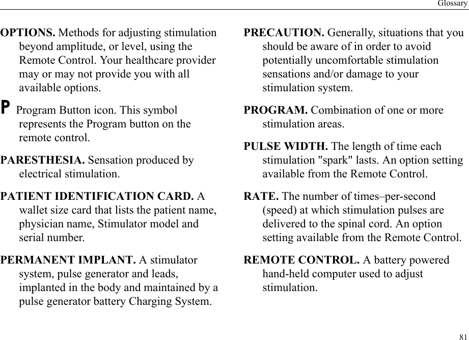 Glossary81OPTIONS. Methods for adjusting stimulation beyond amplitude, or level, using the Remote Control. Your healthcare provider may or may not provide you with all available options.P Program Button icon. This symbol represents the Program button on the remote control.PARESTHESIA. Sensation produced by electrical stimulation.PATIENT IDENTIFICATION CARD. A wallet size card that lists the patient name, physician name, Stimulator model and serial number.PERMANENT IMPLANT. A stimulator system, pulse generator and leads, implanted in the body and maintained by a pulse generator battery Charging System.PRECAUTION. Generally, situations that you should be aware of in order to avoid potentially uncomfortable stimulation sensations and/or damage to your stimulation system.PROGRAM. Combination of one or more stimulation areas.PULSE WIDTH. The length of time each stimulation &quot;spark&quot; lasts. An option setting available from the Remote Control.RATE. The number of times–per-second (speed) at which stimulation pulses are delivered to the spinal cord. An option setting available from the Remote Control.REMOTE CONTROL. A battery powered hand-held computer used to adjust stimulation.