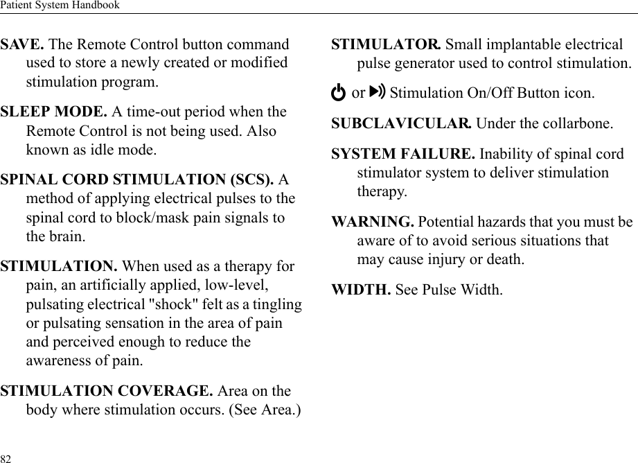 Patient System Handbook82SAVE. The Remote Control button command used to store a newly created or modified stimulation program.SLEEP MODE. A time-out period when the Remote Control is not being used. Also known as idle mode.SPINAL CORD STIMULATION (SCS). A method of applying electrical pulses to the spinal cord to block/mask pain signals to the brain.STIMULATION. When used as a therapy for pain, an artificially applied, low-level, pulsating electrical &quot;shock&quot; felt as a tingling or pulsating sensation in the area of pain and perceived enough to reduce the awareness of pain.STIMULATION COVERAGE. Area on the body where stimulation occurs. (See Area.)STIMULATOR. Small implantable electrical pulse generator used to control stimulation.E or Stimulation On/Off Button icon.SUBCLAVICULAR. Under the collarbone.SYSTEM FAILURE. Inability of spinal cord stimulator system to deliver stimulation therapy.WARNING. Potential hazards that you must be aware of to avoid serious situations that may cause injury or death. WIDTH. See Pulse Width.