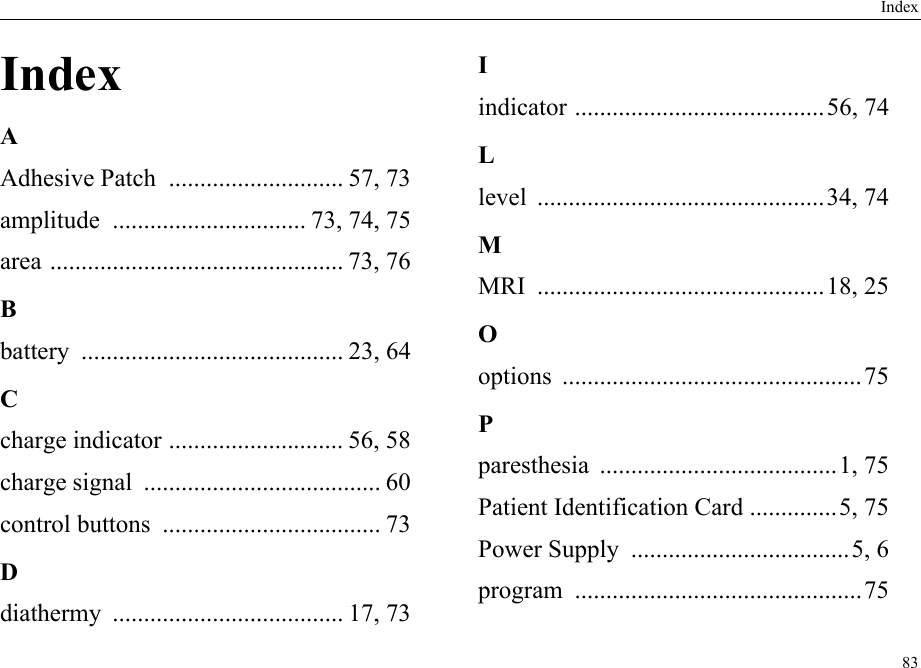 Index83IndexAAdhesive Patch  ............................ 57, 73amplitude  ............................... 73, 74, 75area ............................................... 73, 76Bbattery .......................................... 23, 64Ccharge indicator ............................ 56, 58charge signal  ...................................... 60control buttons  ................................... 73Ddiathermy ..................................... 17, 73Iindicator ........................................56, 74Llevel ..............................................34, 74MMRI ..............................................18, 25Ooptions ................................................75Pparesthesia ......................................1, 75Patient Identification Card ..............5, 75Power Supply  ...................................5, 6program ..............................................75