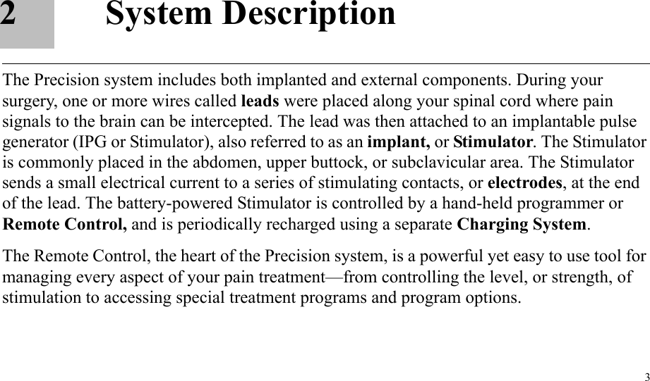 32 System DescriptionThe Precision system includes both implanted and external components. During your surgery, one or more wires called leads were placed along your spinal cord where pain signals to the brain can be intercepted. The lead was then attached to an implantable pulse generator (IPG or Stimulator), also referred to as an implant, or Stimulator. The Stimulator is commonly placed in the abdomen, upper buttock, or subclavicular area. The Stimulator sends a small electrical current to a series of stimulating contacts, or electrodes, at the end of the lead. The battery-powered Stimulator is controlled by a hand-held programmer or Remote Control, and is periodically recharged using a separate Charging System.The Remote Control, the heart of the Precision system, is a powerful yet easy to use tool for managing every aspect of your pain treatment—from controlling the level, or strength, of stimulation to accessing special treatment programs and program options.
