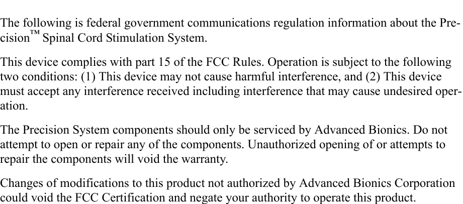 The following is federal government communications regulation information about the Pre-cision™ Spinal Cord Stimulation System.This device complies with part 15 of the FCC Rules. Operation is subject to the following two conditions: (1) This device may not cause harmful interference, and (2) This device must accept any interference received including interference that may cause undesired oper-ation.The Precision System components should only be serviced by Advanced Bionics. Do not attempt to open or repair any of the components. Unauthorized opening of or attempts to repair the components will void the warranty.Changes of modifications to this product not authorized by Advanced Bionics Corporation could void the FCC Certification and negate your authority to operate this product.