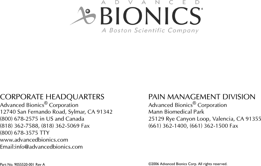 CORPORATE HEADQUARTERSAdvanced Bionics® Corporation12740 San Fernando Road, Sylmar, CA 91342(800) 678-2575 in US and Canada(818) 362-7588, (818) 362-5069 Fax(800) 678-3575 TTYwww.advancedbionics.com Email:info@advancedbionics.comPart No. 9055520-001 Rev APAIN MANAGEMENT DIVISIONAdvanced Bionics® CorporationMann Biomedical Park25129 Rye Canyon Loop, Valencia, CA 91355(661) 362-1400, (661) 362-1500 Fax©2006 Advanced Bionics Corp. All rights reserved.