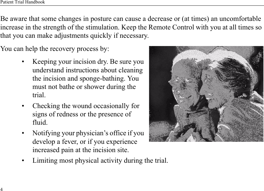 Patient Trial Handbook4Be aware that some changes in posture can cause a decrease or (at times) an uncomfortable increase in the strength of the stimulation. Keep the Remote Control with you at all times so that you can make adjustments quickly if necessary.You can help the recovery process by: • Keeping your incision dry. Be sure you understand instructions about cleaning the incision and sponge-bathing. You must not bathe or shower during the trial.• Checking the wound occasionally for signs of redness or the presence of fluid.• Notifying your physician’s office if you develop a fever, or if you experience increased pain at the incision site.• Limiting most physical activity during the trial.