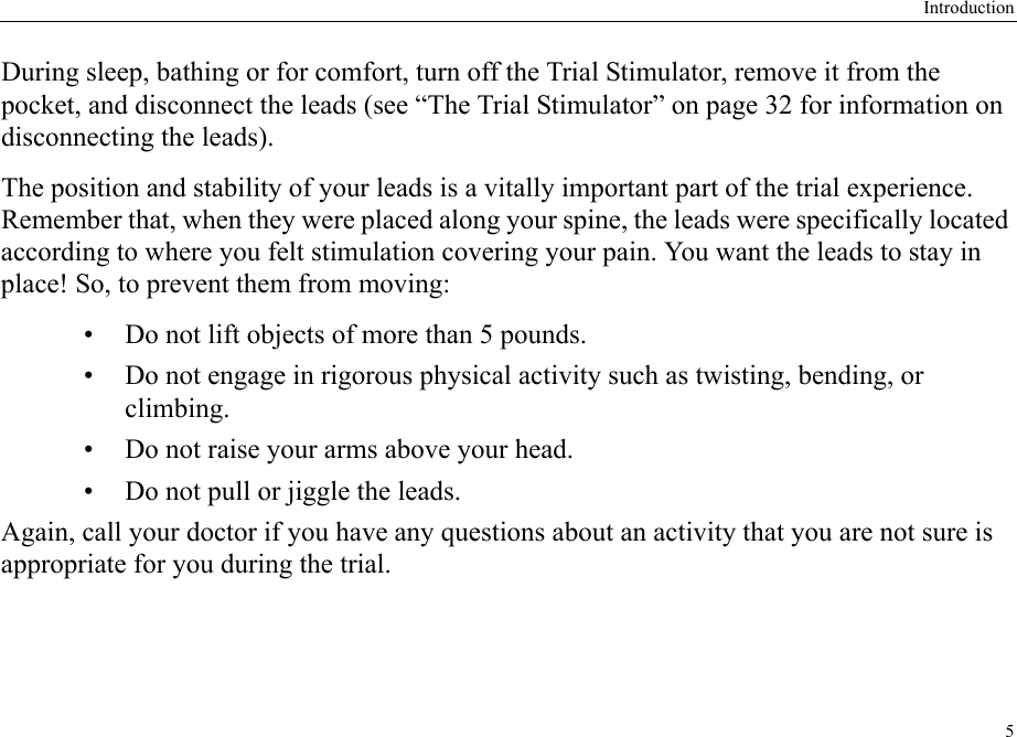 Introduction5During sleep, bathing or for comfort, turn off the Trial Stimulator, remove it from the pocket, and disconnect the leads (see “The Trial Stimulator” on page 32 for information on disconnecting the leads).The position and stability of your leads is a vitally important part of the trial experience. Remember that, when they were placed along your spine, the leads were specifically located according to where you felt stimulation covering your pain. You want the leads to stay in place! So, to prevent them from moving:• Do not lift objects of more than 5 pounds.• Do not engage in rigorous physical activity such as twisting, bending, or climbing.• Do not raise your arms above your head.• Do not pull or jiggle the leads.Again, call your doctor if you have any questions about an activity that you are not sure is appropriate for you during the trial.