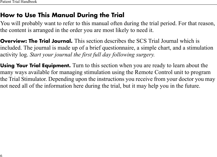 Patient Trial Handbook6How to Use This Manual During the TrialYou will probably want to refer to this manual often during the trial period. For that reason, the content is arranged in the order you are most likely to need it.Overview: The Trial Journal. This section describes the SCS Trial Journal which is included. The journal is made up of a brief questionnaire, a simple chart, and a stimulation activity log. Start your journal the first full day following surgery.Using Your Trial Equipment. Turn to this section when you are ready to learn about the many ways available for managing stimulation using the Remote Control unit to program the Trial Stimulator. Depending upon the instructions you receive from your doctor you may not need all of the information here during the trial, but it may help you in the future.