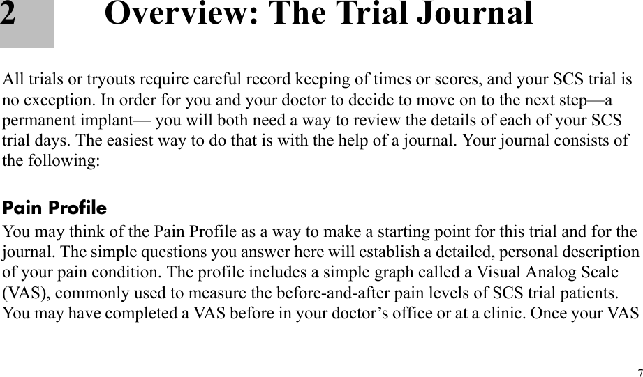 72 Overview: The Trial JournalAll trials or tryouts require careful record keeping of times or scores, and your SCS trial is no exception. In order for you and your doctor to decide to move on to the next step—a permanent implant— you will both need a way to review the details of each of your SCS trial days. The easiest way to do that is with the help of a journal. Your journal consists of the following:Pain ProfileYou may think of the Pain Profile as a way to make a starting point for this trial and for the journal. The simple questions you answer here will establish a detailed, personal description of your pain condition. The profile includes a simple graph called a Visual Analog Scale (VAS), commonly used to measure the before-and-after pain levels of SCS trial patients. You may have completed a VAS before in your doctor’s office or at a clinic. Once your VAS 