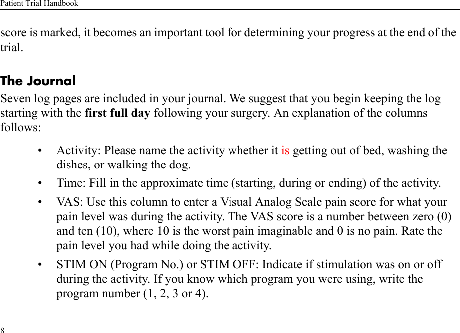 Patient Trial Handbook8score is marked, it becomes an important tool for determining your progress at the end of the trial. The Journal Seven log pages are included in your journal. We suggest that you begin keeping the log starting with the first full day following your surgery. An explanation of the columns follows: • Activity: Please name the activity whether it is getting out of bed, washing the dishes, or walking the dog.• Time: Fill in the approximate time (starting, during or ending) of the activity.• VAS: Use this column to enter a Visual Analog Scale pain score for what your pain level was during the activity. The VAS score is a number between zero (0) and ten (10), where 10 is the worst pain imaginable and 0 is no pain. Rate the pain level you had while doing the activity.• STIM ON (Program No.) or STIM OFF: Indicate if stimulation was on or off during the activity. If you know which program you were using, write the program number (1, 2, 3 or 4).