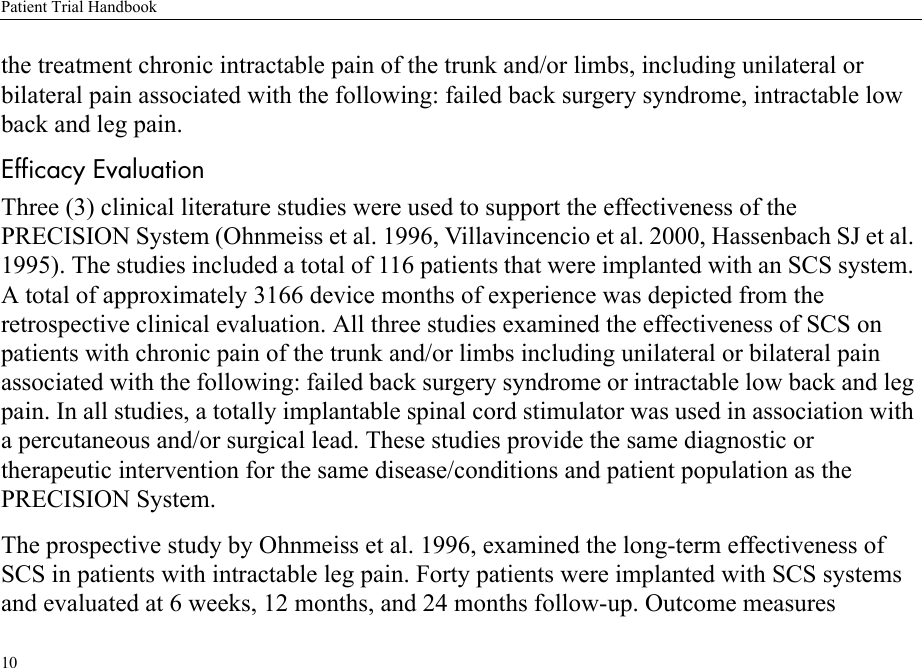 Patient Trial Handbook10the treatment chronic intractable pain of the trunk and/or limbs, including unilateral or bilateral pain associated with the following: failed back surgery syndrome, intractable low back and leg pain.Efficacy EvaluationThree (3) clinical literature studies were used to support the effectiveness of the PRECISION System (Ohnmeiss et al. 1996, Villavincencio et al. 2000, Hassenbach SJ et al. 1995). The studies included a total of 116 patients that were implanted with an SCS system. A total of approximately 3166 device months of experience was depicted from the retrospective clinical evaluation. All three studies examined the effectiveness of SCS on patients with chronic pain of the trunk and/or limbs including unilateral or bilateral pain associated with the following: failed back surgery syndrome or intractable low back and leg pain. In all studies, a totally implantable spinal cord stimulator was used in association with a percutaneous and/or surgical lead. These studies provide the same diagnostic or therapeutic intervention for the same disease/conditions and patient population as the PRECISION System.The prospective study by Ohnmeiss et al. 1996, examined the long-term effectiveness of SCS in patients with intractable leg pain. Forty patients were implanted with SCS systems and evaluated at 6 weeks, 12 months, and 24 months follow-up. Outcome measures 