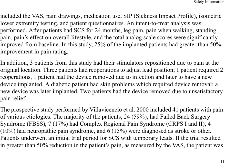 Safety Information11included the VAS, pain drawings, medication use, SIP (Sickness Impact Profile), isometric lower extremity testing, and patient questionnaires. An intent-to-treat analysis was performed. After patients had SCS for 24 months, leg pain, pain when walking, standing pain, pain’s effect on overall lifestyle, and the total analog scale scores were significantly improved from baseline. In this study, 25% of the implanted patients had greater than 50% improvement in pain rating.In addition, 3 patients from this study had their stimulators repositioned due to pain at the original location. Three patients had reoperations to adjust lead position; 1 patient required 2 reoperations, 1 patient had the device removed due to infection and later to have a new device implanted. A diabetic patient had skin problems which required device removal; a new device was later implanted. Two patients had the device removed due to unsatisfactory pain relief.The prospective study performed by Villavicencio et al. 2000 included 41 patients with pain of various etiologies. The majority of the patients, 24 (59%), had Failed Back Surgery Syndrome (FBSS), 7 (17%) had Complex Regional Pain Syndrome (CRPS I and II), 4 (10%) had neuropathic pain syndrome, and 6 (15%) were diagnosed as stroke or other. Patients underwent an initial trial period for SCS with temporary leads. If the trial resulted in greater than 50% reduction in the patient’s pain, as measured by the VAS, the patient was 