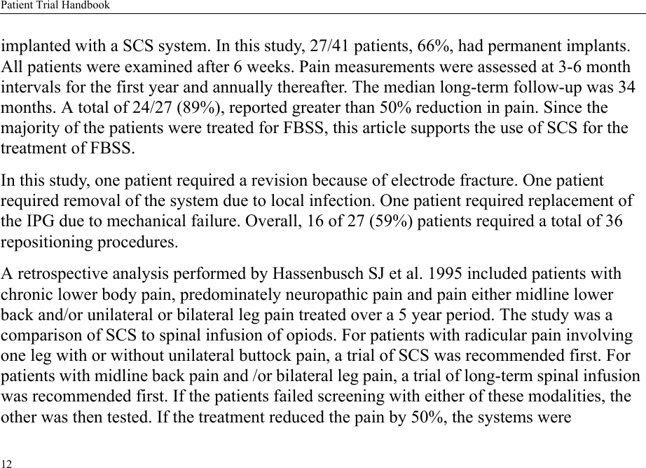 Patient Trial Handbook12implanted with a SCS system. In this study, 27/41 patients, 66%, had permanent implants. All patients were examined after 6 weeks. Pain measurements were assessed at 3-6 month intervals for the first year and annually thereafter. The median long-term follow-up was 34 months. A total of 24/27 (89%), reported greater than 50% reduction in pain. Since the majority of the patients were treated for FBSS, this article supports the use of SCS for the treatment of FBSS.In this study, one patient required a revision because of electrode fracture. One patient required removal of the system due to local infection. One patient required replacement of the IPG due to mechanical failure. Overall, 16 of 27 (59%) patients required a total of 36 repositioning procedures. A retrospective analysis performed by Hassenbusch SJ et al. 1995 included patients with chronic lower body pain, predominately neuropathic pain and pain either midline lower back and/or unilateral or bilateral leg pain treated over a 5 year period. The study was a comparison of SCS to spinal infusion of opiods. For patients with radicular pain involving one leg with or without unilateral buttock pain, a trial of SCS was recommended first. For patients with midline back pain and /or bilateral leg pain, a trial of long-term spinal infusion was recommended first. If the patients failed screening with either of these modalities, the other was then tested. If the treatment reduced the pain by 50%, the systems were 