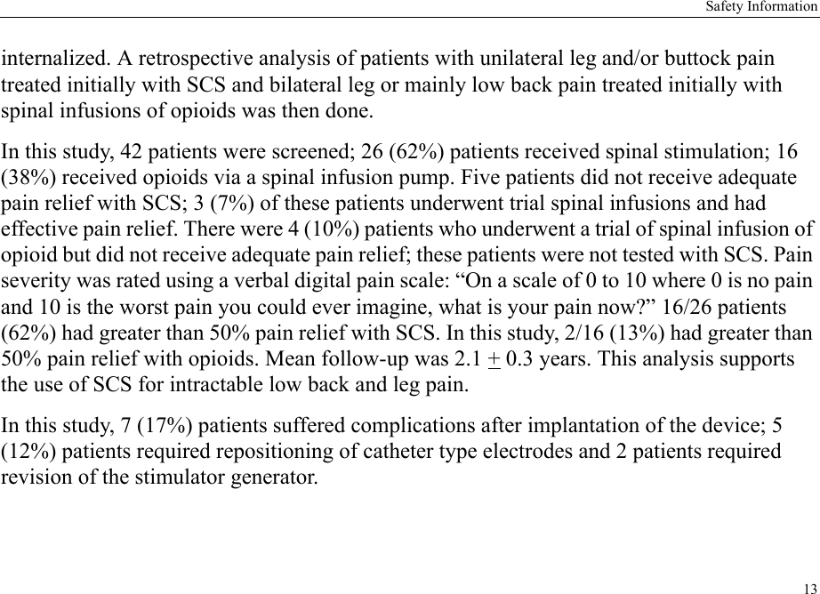Safety Information13internalized. A retrospective analysis of patients with unilateral leg and/or buttock pain treated initially with SCS and bilateral leg or mainly low back pain treated initially with spinal infusions of opioids was then done.In this study, 42 patients were screened; 26 (62%) patients received spinal stimulation; 16 (38%) received opioids via a spinal infusion pump. Five patients did not receive adequate pain relief with SCS; 3 (7%) of these patients underwent trial spinal infusions and had effective pain relief. There were 4 (10%) patients who underwent a trial of spinal infusion of opioid but did not receive adequate pain relief; these patients were not tested with SCS. Pain severity was rated using a verbal digital pain scale: “On a scale of 0 to 10 where 0 is no pain and 10 is the worst pain you could ever imagine, what is your pain now?” 16/26 patients (62%) had greater than 50% pain relief with SCS. In this study, 2/16 (13%) had greater than 50% pain relief with opioids. Mean follow-up was 2.1 + 0.3 years. This analysis supports the use of SCS for intractable low back and leg pain.In this study, 7 (17%) patients suffered complications after implantation of the device; 5 (12%) patients required repositioning of catheter type electrodes and 2 patients required revision of the stimulator generator.